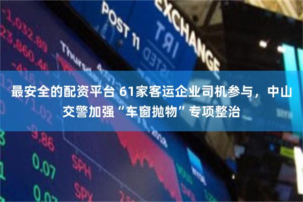 最安全的配资平台 61家客运企业司机参与，中山交警加强“车窗抛物”专项整治