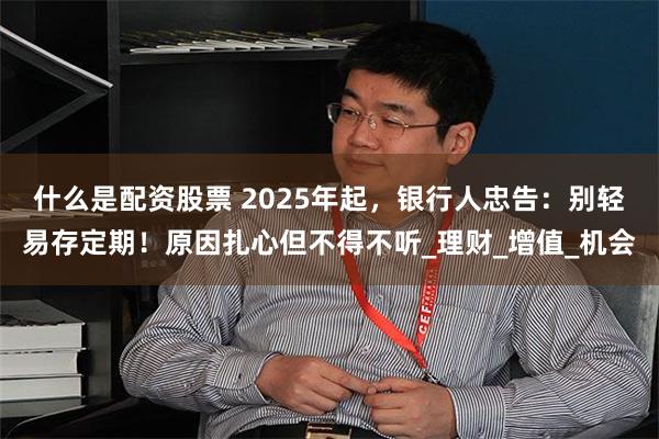 什么是配资股票 2025年起，银行人忠告：别轻易存定期！原因扎心但不得不听_理财_增值_机会