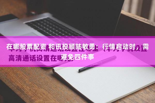 在哪股票配资 和讯投顾陆敏勇：行情启动时，需避免四件事