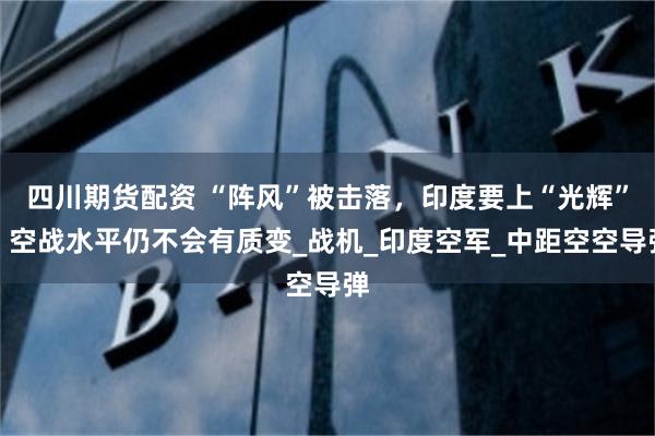 四川期货配资 “阵风”被击落，印度要上“光辉”，空战水平仍不会有质变_战机_印度空军_中距空空导弹