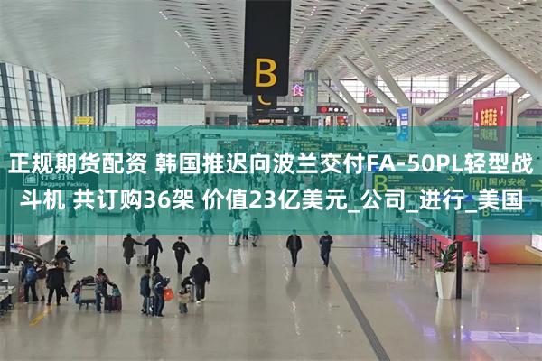 正规期货配资 韩国推迟向波兰交付FA-50PL轻型战斗机 共订购36架 价值23亿美元_公司_进行_美国