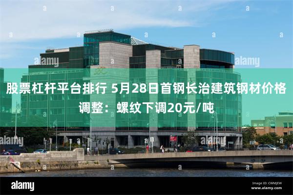 股票杠杆平台排行 5月28日首钢长治建筑钢材价格调整：螺纹下调20元/吨