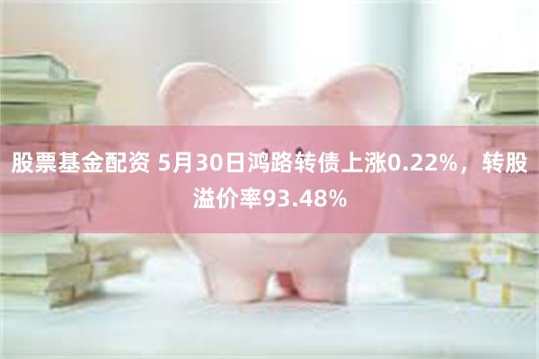 股票基金配资 5月30日鸿路转债上涨0.22%，转股溢价率93.48%