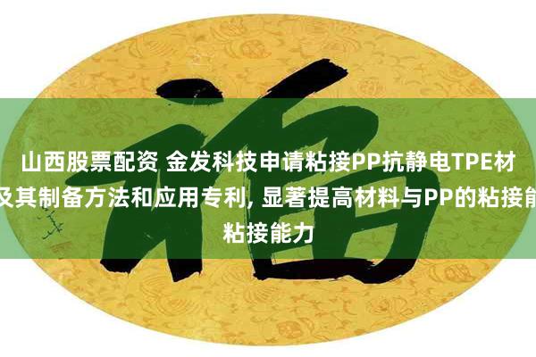 山西股票配资 金发科技申请粘接PP抗静电TPE材料及其制备方法和应用专利, 显著提高材料与PP的粘接能力