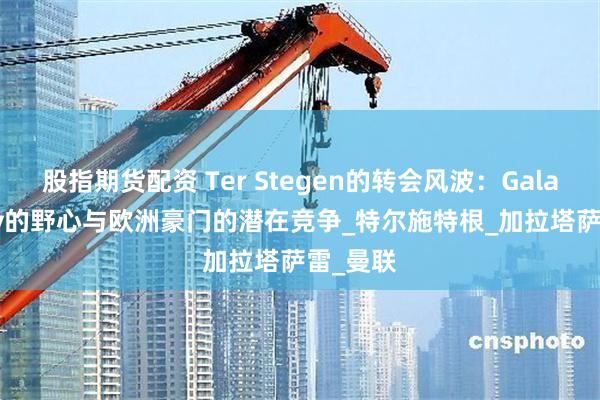 股指期货配资 Ter Stegen的转会风波：Galatasaray的野心与欧洲豪门的潜在竞争_特尔施特根_加拉塔萨雷_曼联