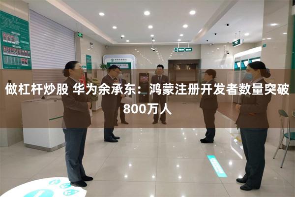做杠杆炒股 华为余承东：鸿蒙注册开发者数量突破800万人