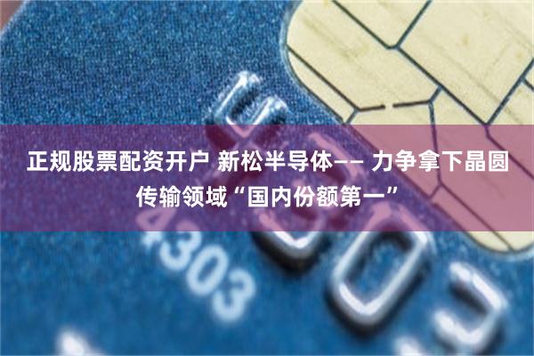 正规股票配资开户 新松半导体—— 力争拿下晶圆传输领域“国内份额第一”