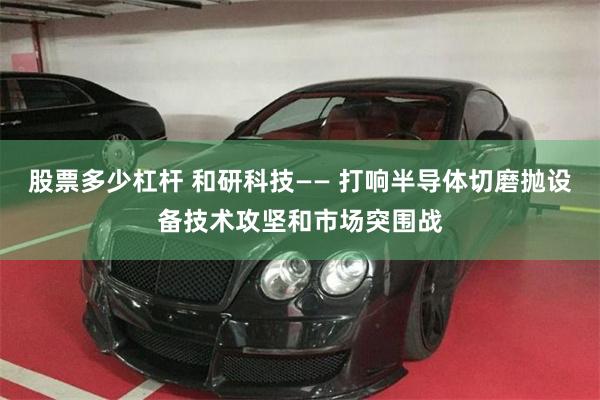 股票多少杠杆 和研科技—— 打响半导体切磨抛设备技术攻坚和市场突围战
