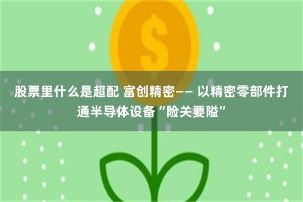 股票里什么是超配 富创精密—— 以精密零部件打通半导体设备“险关要隘”