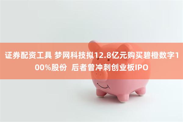 证券配资工具 梦网科技拟12.8亿元购买碧橙数字100%股份  后者曾冲刺创业板IPO