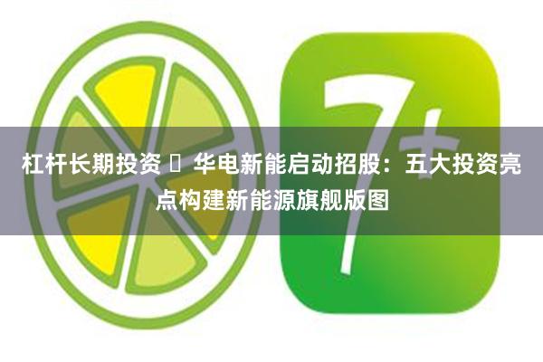 杠杆长期投资 ​华电新能启动招股：五大投资亮点构建新能源旗舰版图
