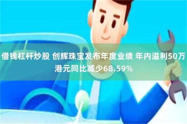 借钱杠杆炒股 创辉珠宝发布年度业绩 年内溢利50万港元同比减少68.59%