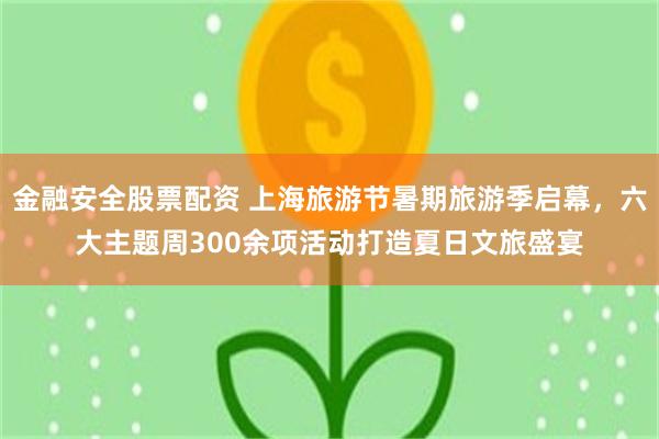 金融安全股票配资 上海旅游节暑期旅游季启幕，六大主题周300余项活动打造夏日文旅盛宴