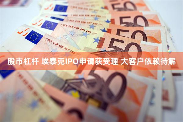 股市杠杆 埃泰克IPO申请获受理 大客户依赖待解