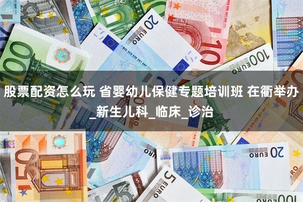 股票配资怎么玩 省婴幼儿保健专题培训班 在衢举办_新生儿科_临床_诊治