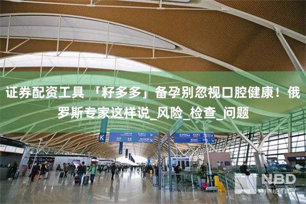 证券配资工具 「籽多多」备孕别忽视口腔健康！俄罗斯专家这样说_风险_检查_问题