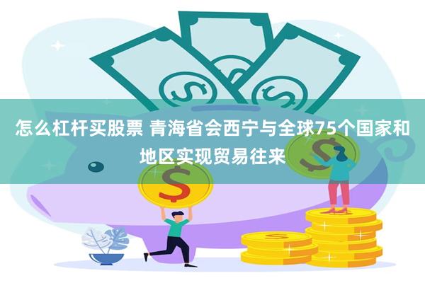 怎么杠杆买股票 青海省会西宁与全球75个国家和地区实现贸易往来