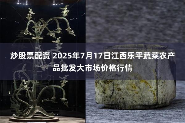 炒股票配资 2025年7月17日江西乐平蔬菜农产品批发大市场价格行情