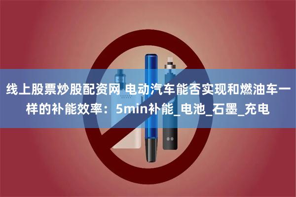 线上股票炒股配资网 电动汽车能否实现和燃油车一样的补能效率：5min补能_电池_石墨_充电