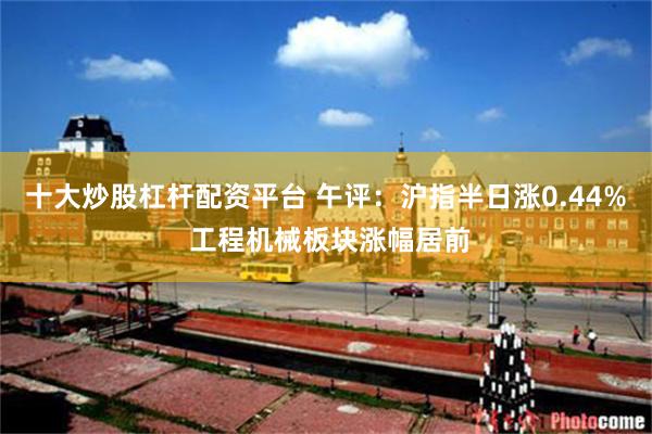 十大炒股杠杆配资平台 午评：沪指半日涨0.44% 工程机械板块涨幅居前