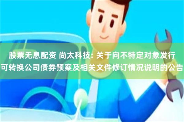 股票无息配资 尚太科技: 关于向不特定对象发行可转换公司债券预案及相关文件修订情况说明的公告