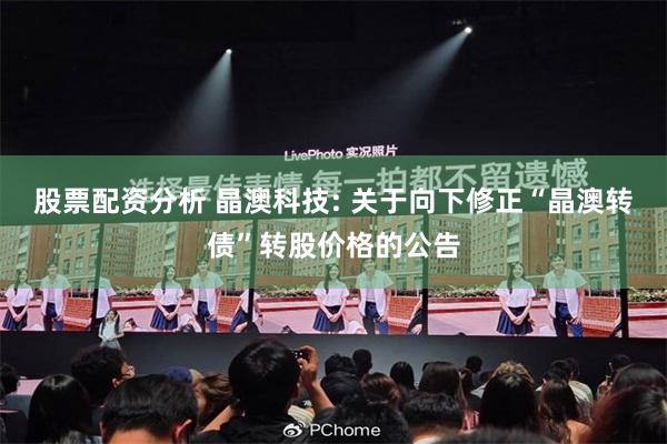 股票配资分析 晶澳科技: 关于向下修正“晶澳转债”转股价格的公告