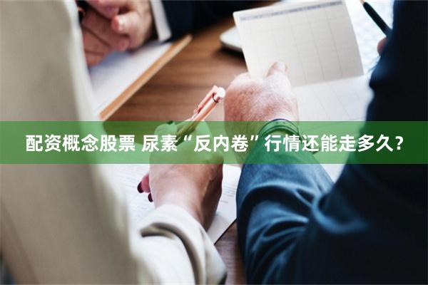 配资概念股票 尿素“反内卷”行情还能走多久？