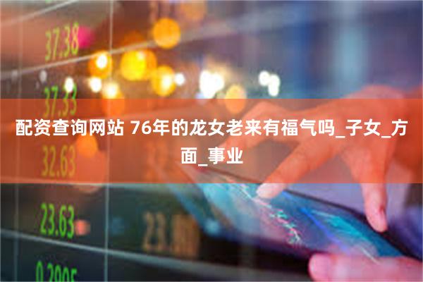 配资查询网站 76年的龙女老来有福气吗_子女_方面_事业