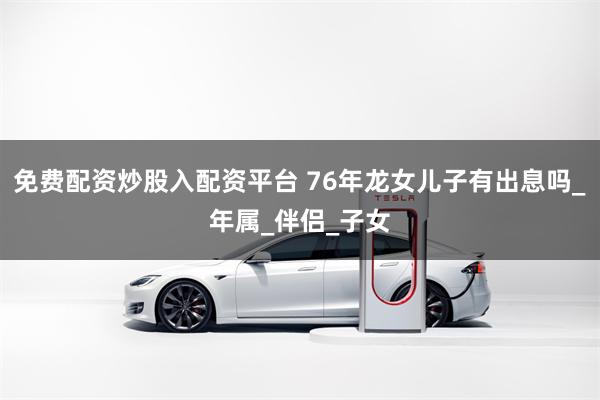 免费配资炒股入配资平台 76年龙女儿子有出息吗_年属_伴侣_子女