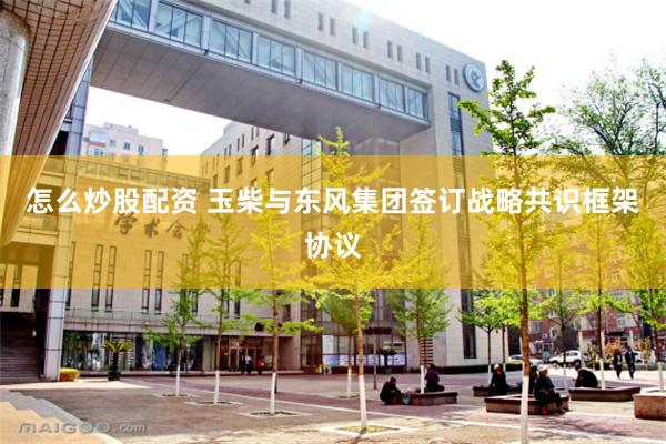 怎么炒股配资 玉柴与东风集团签订战略共识框架协议