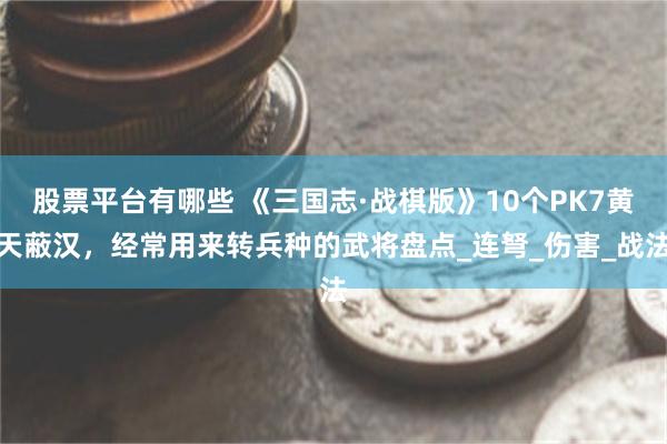 股票平台有哪些 《三国志·战棋版》10个PK7黄天蔽汉，经常用来转兵种的武将盘点_连弩_伤害_战法