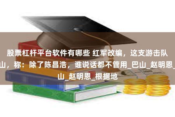 股票杠杆平台软件有哪些 红军改编，这支游击队拒绝下山，称：除了陈昌浩，谁说话都不管用_巴山_赵明恩_根据地