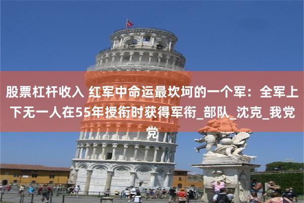 股票杠杆收入 红军中命运最坎坷的一个军：全军上下无一人在55年授衔时获得军衔_部队_沈克_我党