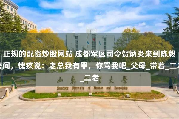 正规的配资炒股网站 成都军区司令贺炳炎来到陈毅房间，愧疚说：老总我有罪，你骂我吧_父母_带着_二老