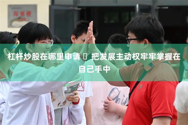 杠杆炒股在哪里申请 ​把发展主动权牢牢掌握在自己手中