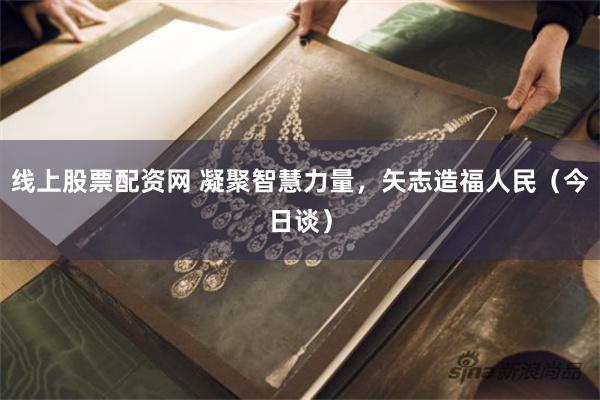 线上股票配资网 凝聚智慧力量，矢志造福人民（今日谈）