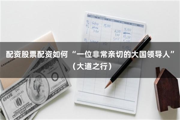 配资股票配资如何 “一位非常亲切的大国领导人”（大道之行）