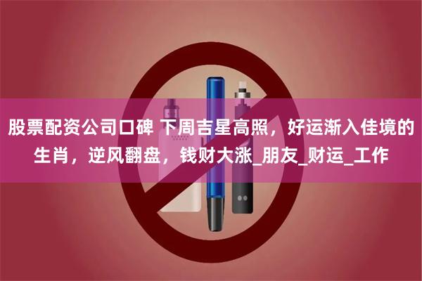 股票配资公司口碑 下周吉星高照，好运渐入佳境的生肖，逆风翻盘，钱财大涨_朋友_财运_工作