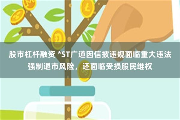股市杠杆融资 *ST广道因信披违规面临重大违法强制退市风险，还面临受损股民维权