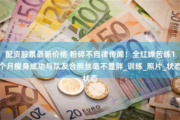配资股票最新价格 粉碎不自律传闻！全红婵苦练1个月瘦身成功与队友合照丝毫不显胖_训练_照片_状态