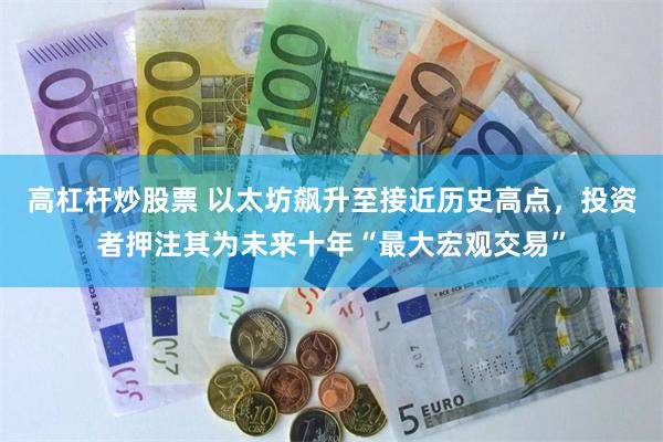 高杠杆炒股票 以太坊飙升至接近历史高点，投资者押注其为未来十年“最大宏观交易”
