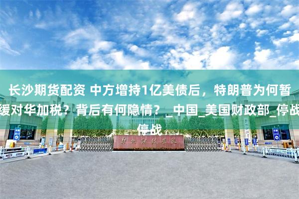 长沙期货配资 中方增持1亿美债后，特朗普为何暂缓对华加税？背后有何隐情？_中国_美国财政部_停战