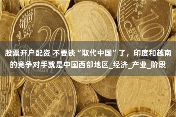 股票开户配资 不要谈“取代中国”了，印度和越南的竞争对手就是中国西部地区_经济_产业_阶段
