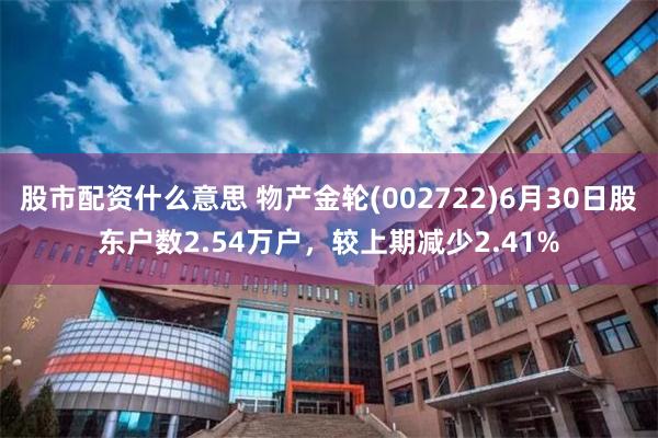 股市配资什么意思 物产金轮(002722)6月30日股东户数2.54万户，较上期减少2.41%