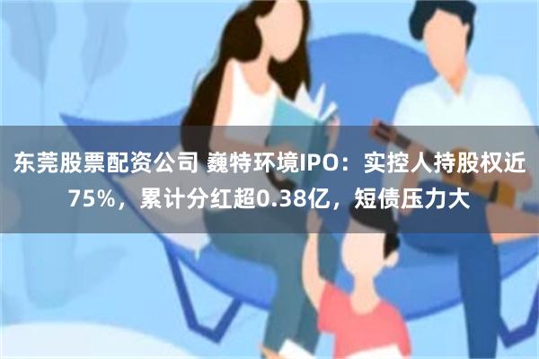 东莞股票配资公司 巍特环境IPO：实控人持股权近75%，累计分红超0.38亿，短债压力大