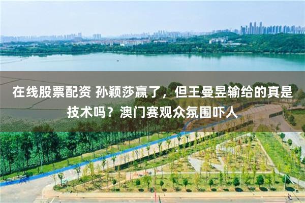 在线股票配资 孙颖莎赢了，但王曼昱输给的真是技术吗？澳门赛观众氛围吓人