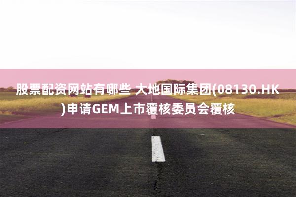 股票配资网站有哪些 大地国际集团(08130.HK)申请GEM上市覆核委员会覆核