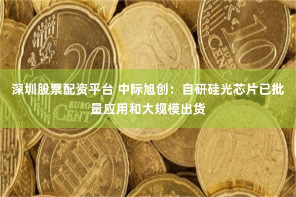深圳股票配资平台 中际旭创：自研硅光芯片已批量应用和大规模出货