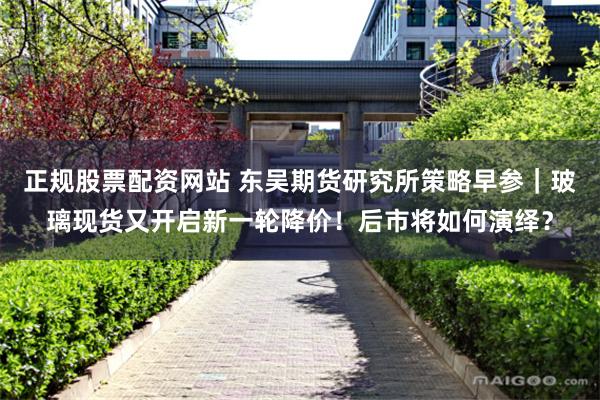 正规股票配资网站 东吴期货研究所策略早参｜玻璃现货又开启新一轮降价！后市将如何演绎？