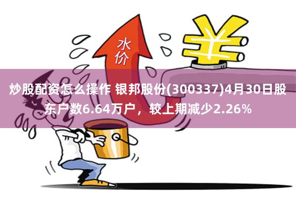 炒股配资怎么操作 银邦股份(300337)4月30日股东户数6.64万户，较上期减少2.26%